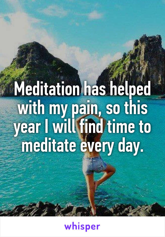 Meditation has helped with my pain, so this year I will find time to meditate every day.