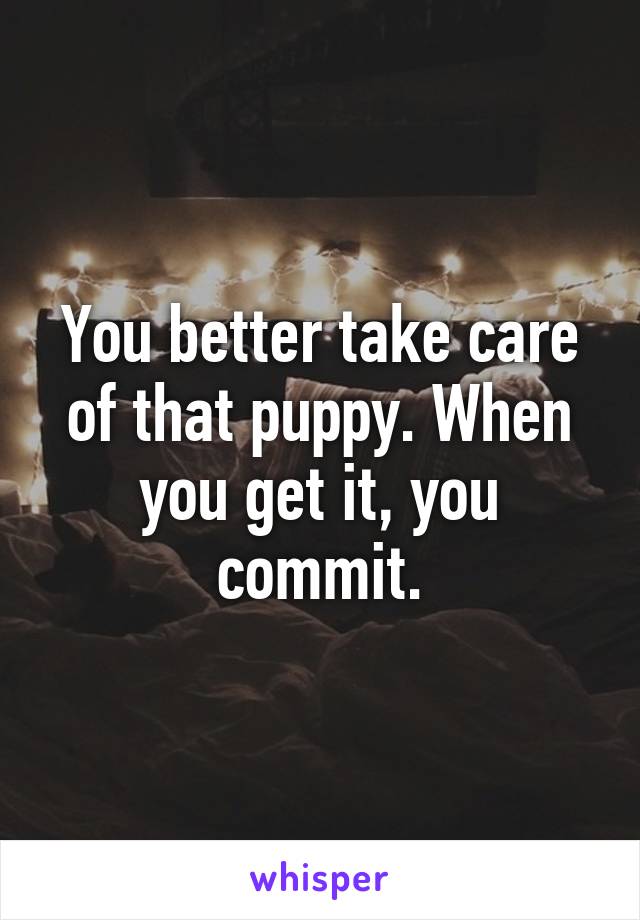 You better take care of that puppy. When you get it, you commit.