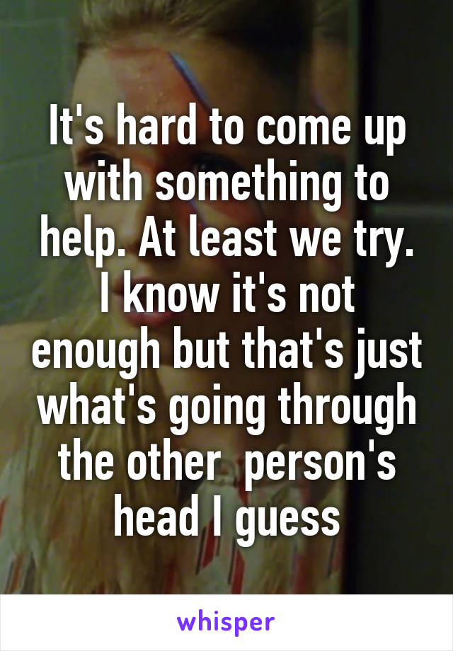 It's hard to come up with something to help. At least we try. I know it's not enough but that's just what's going through the other  person's head I guess