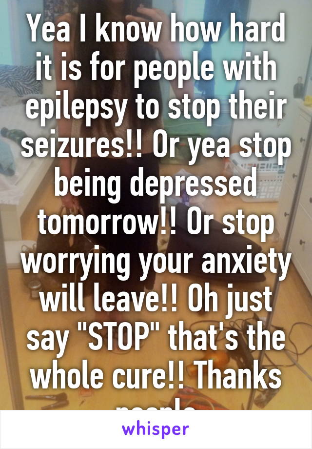 Yea I know how hard it is for people with epilepsy to stop their seizures!! Or yea stop being depressed tomorrow!! Or stop worrying your anxiety will leave!! Oh just say "STOP" that's the whole cure!! Thanks people