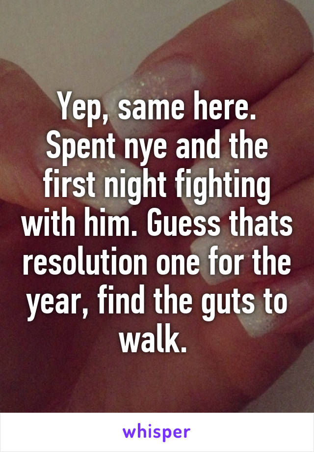 Yep, same here. Spent nye and the first night fighting with him. Guess thats resolution one for the year, find the guts to walk. 