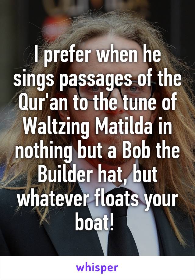 I prefer when he sings passages of the Qur'an to the tune of Waltzing Matilda in nothing but a Bob the Builder hat, but whatever floats your boat! 