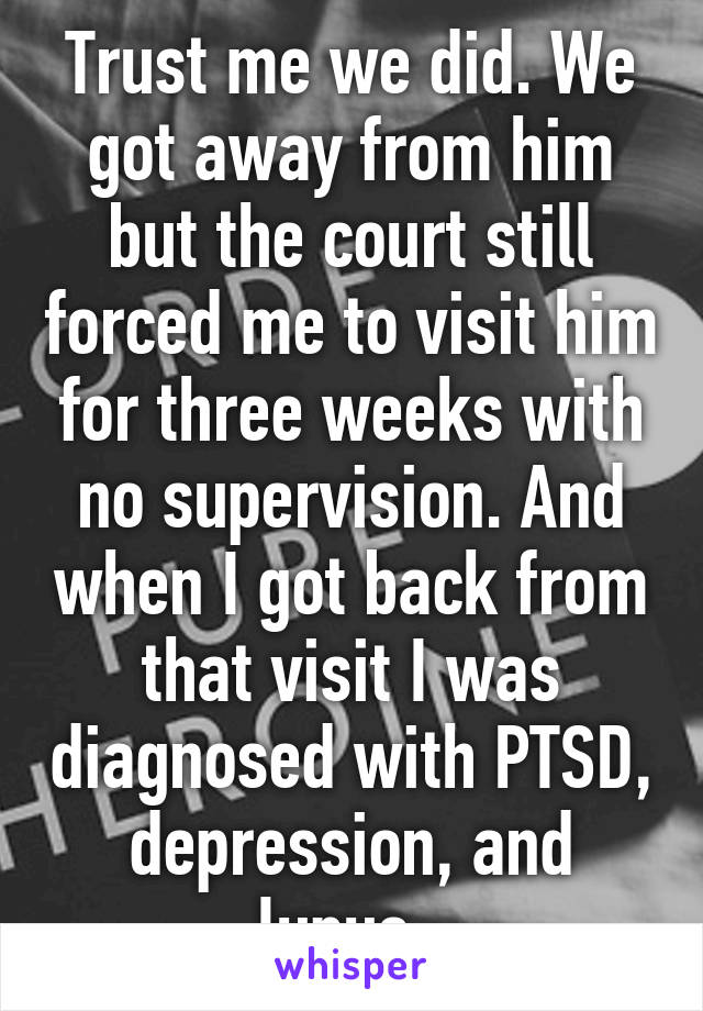 Trust me we did. We got away from him but the court still forced me to visit him for three weeks with no supervision. And when I got back from that visit I was diagnosed with PTSD, depression, and lupus. 