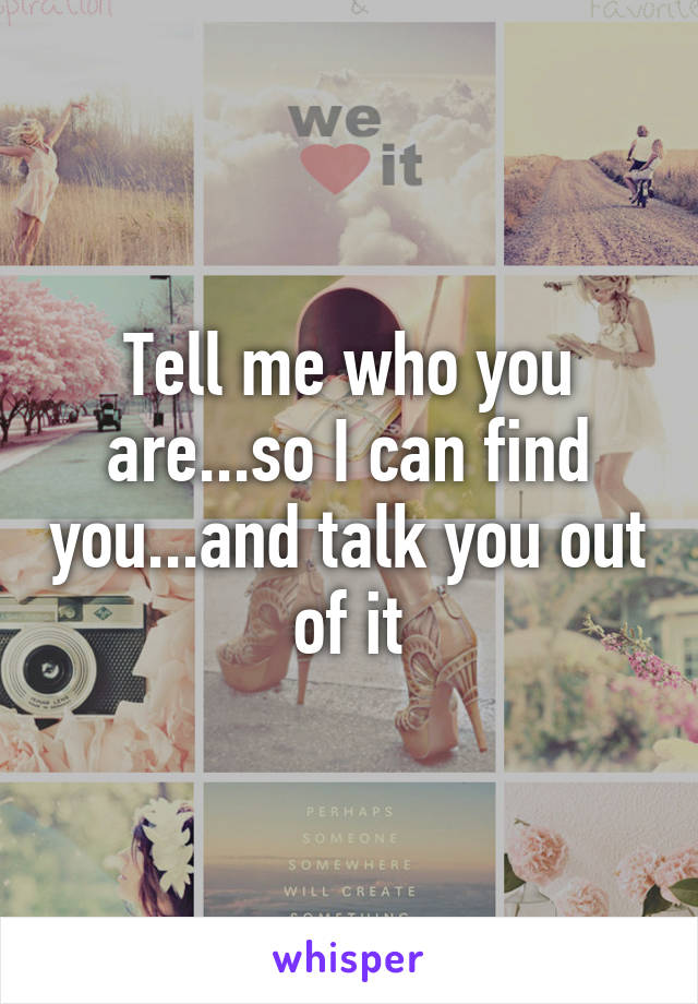 Tell me who you are...so I can find you...and talk you out of it