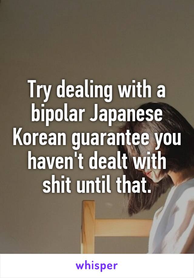 Try dealing with a bipolar Japanese Korean guarantee you haven't dealt with shit until that.