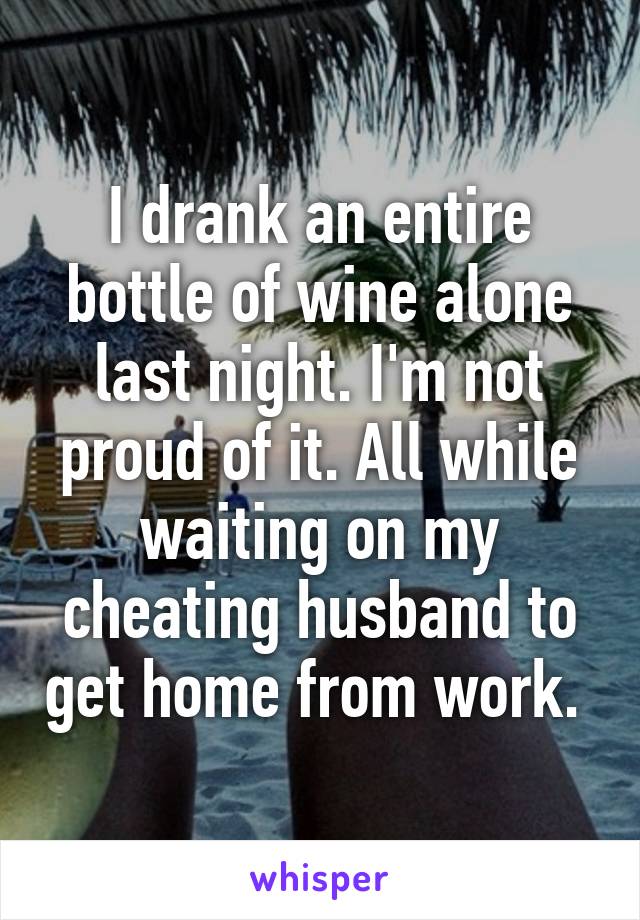 I drank an entire bottle of wine alone last night. I'm not proud of it. All while waiting on my cheating husband to get home from work. 