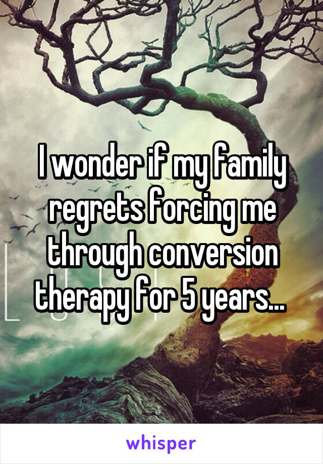 I wonder if my family regrets forcing me through conversion therapy for 5 years... 