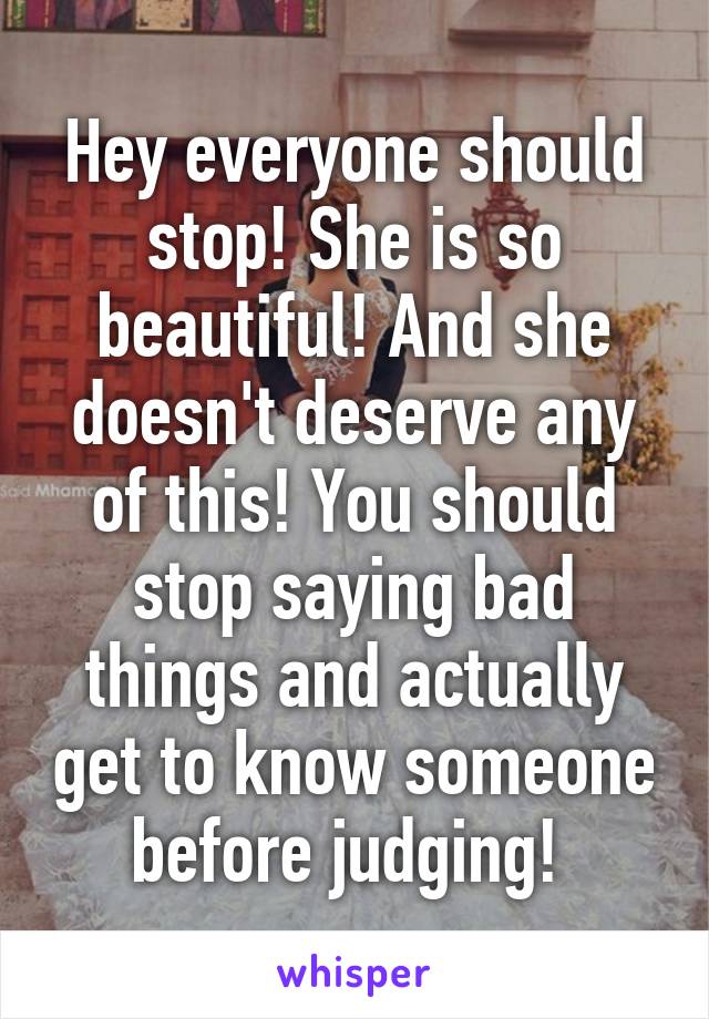 Hey everyone should stop! She is so beautiful! And she doesn't deserve any of this! You should stop saying bad things and actually get to know someone before judging! 