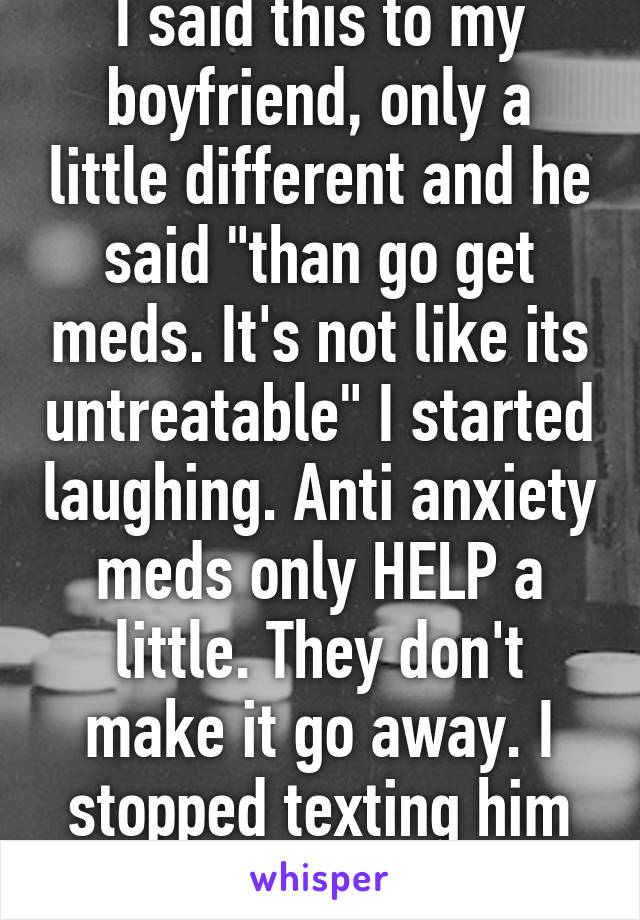 I said this to my boyfriend, only a little different and he said "than go get meds. It's not like its untreatable" I started laughing. Anti anxiety meds only HELP a little. They don't make it go away. I stopped texting him for a month. 