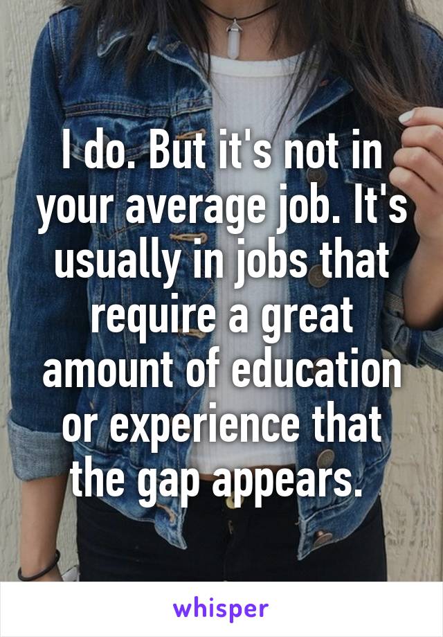 I do. But it's not in your average job. It's usually in jobs that require a great amount of education or experience that the gap appears. 