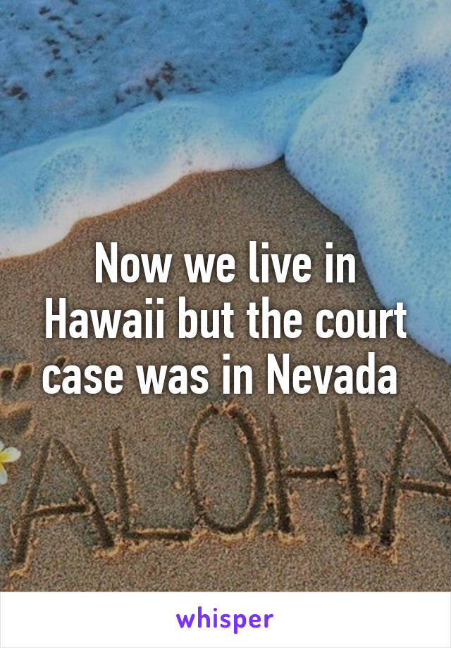 Now we live in Hawaii but the court case was in Nevada 