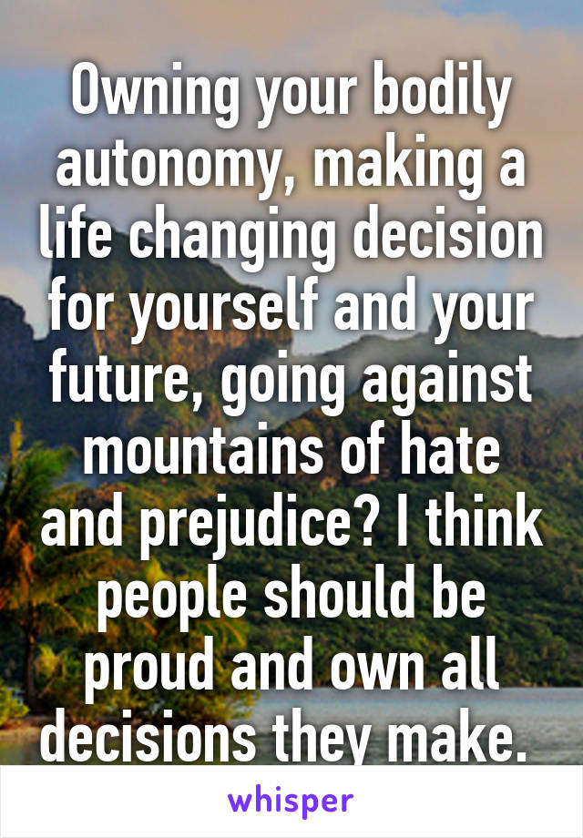Owning your bodily autonomy, making a life changing decision for yourself and your future, going against mountains of hate and prejudice? I think people should be proud and own all decisions they make. 