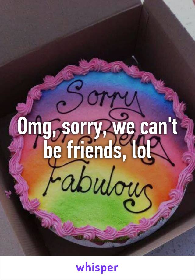 Omg, sorry, we can't be friends, lol