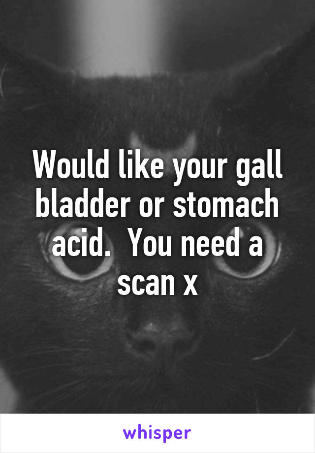 Would like your gall bladder or stomach acid.  You need a scan x