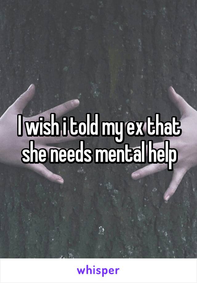 I wish i told my ex that she needs mental help