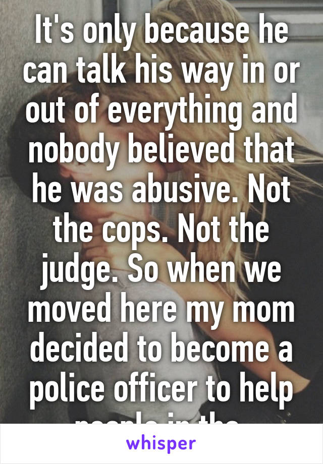 It's only because he can talk his way in or out of everything and nobody believed that he was abusive. Not the cops. Not the judge. So when we moved here my mom decided to become a police officer to help people in tha 