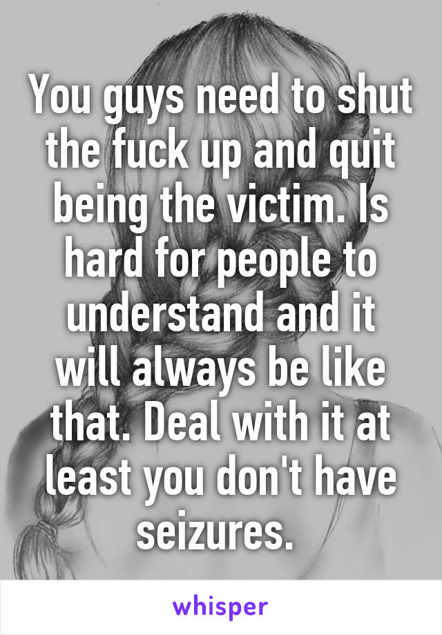 You guys need to shut the fuck up and quit being the victim. Is hard for people to understand and it will always be like that. Deal with it at least you don't have seizures. 