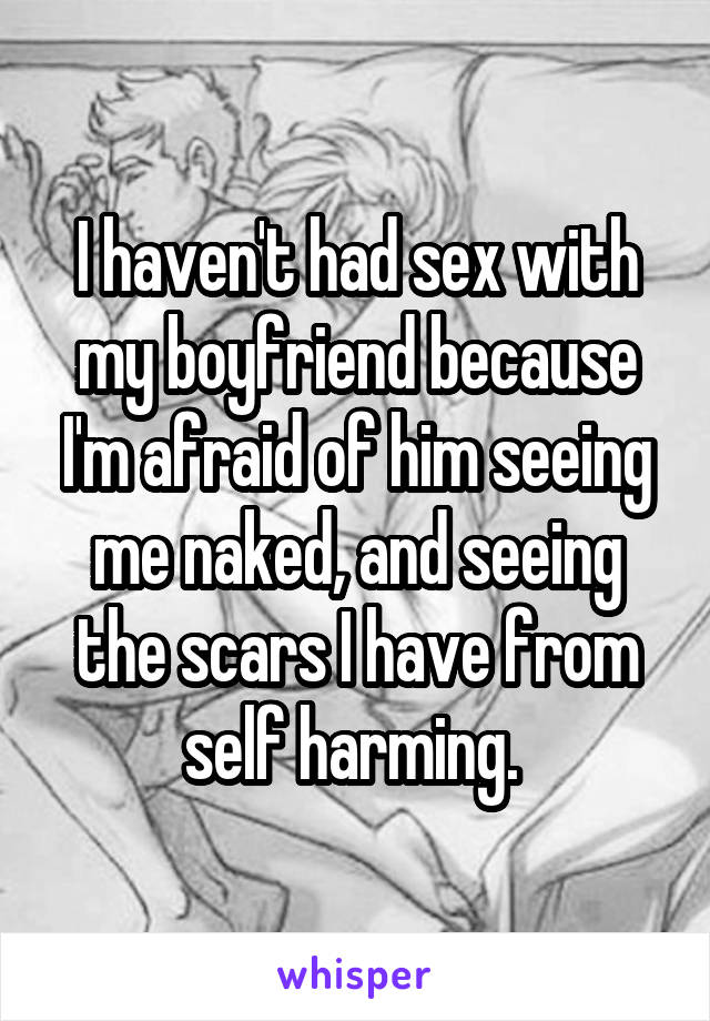 I haven't had sex with my boyfriend because I'm afraid of him seeing me naked, and seeing the scars I have from self harming. 