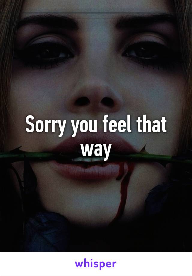 Sorry you feel that way