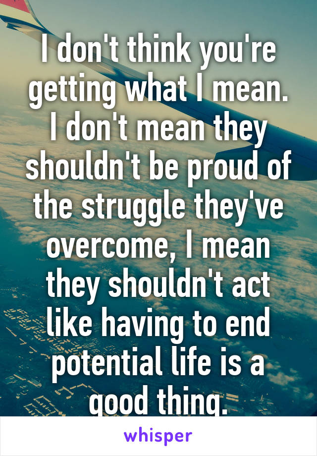 I don't think you're getting what I mean. I don't mean they shouldn't be proud of the struggle they've overcome, I mean they shouldn't act like having to end potential life is a good thing.