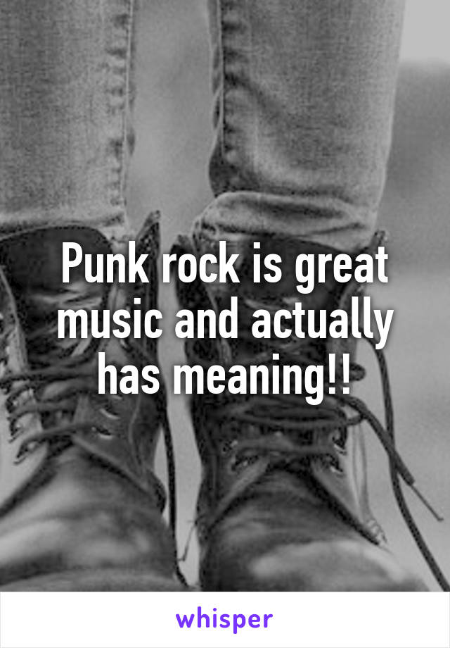 Punk rock is great music and actually has meaning!!