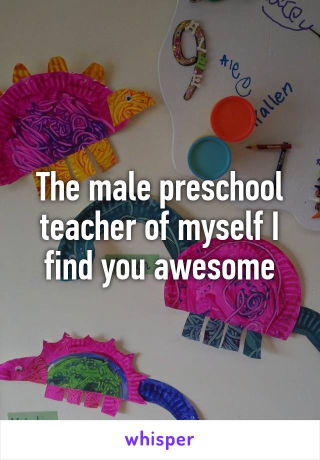 The male preschool teacher of myself I find you awesome
