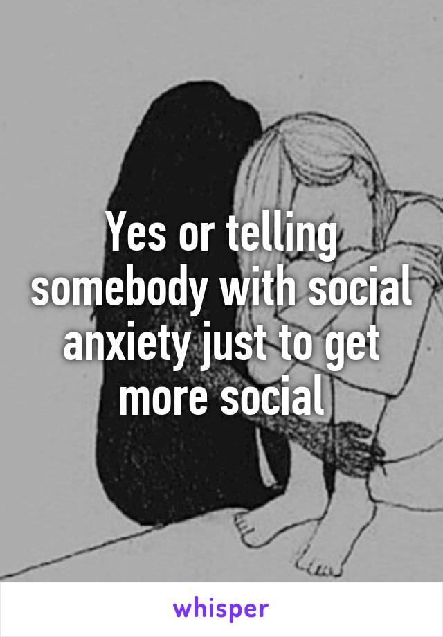 Yes or telling somebody with social anxiety just to get more social