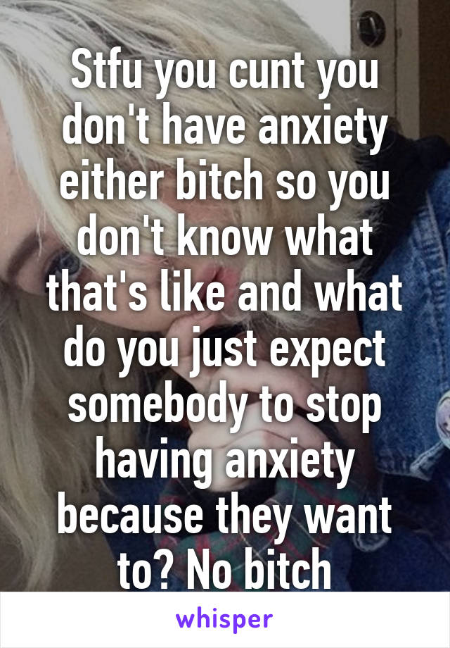 Stfu you cunt you don't have anxiety either bitch so you don't know what that's like and what do you just expect somebody to stop having anxiety because they want to? No bitch