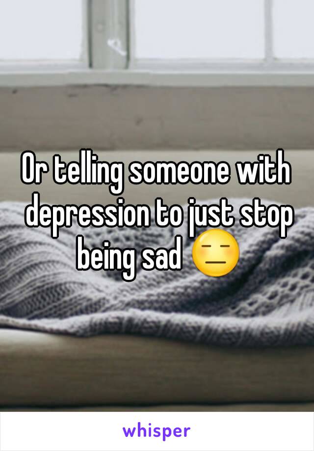 Or telling someone with depression to just stop being sad 😑