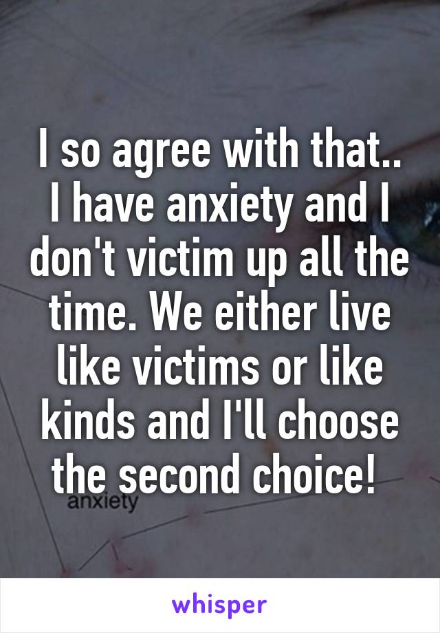 I so agree with that.. I have anxiety and I don't victim up all the time. We either live like victims or like kinds and I'll choose the second choice! 