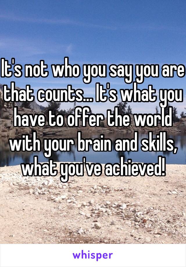 It's not who you say you are that counts... It's what you have to offer the world with your brain and skills, what you've achieved!