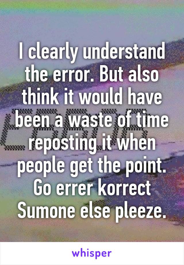 I clearly understand the error. But also think it would have been a waste of time reposting it when people get the point. Go errer korrect Sumone else pleeze.