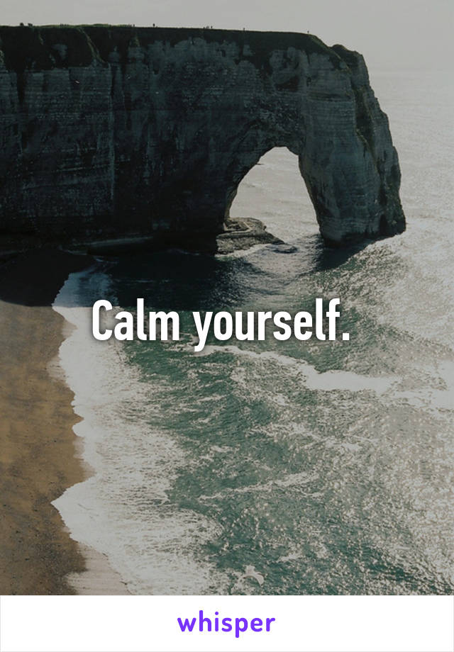 Calm yourself. 
