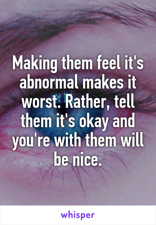 Making them feel it's abnormal makes it worst. Rather, tell them it's okay and you're with them will be nice.