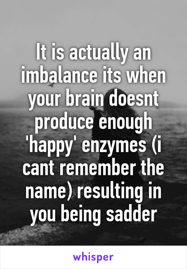 It is actually an imbalance its when your brain doesnt produce enough 'happy' enzymes (i cant remember the name) resulting in you being sadder
