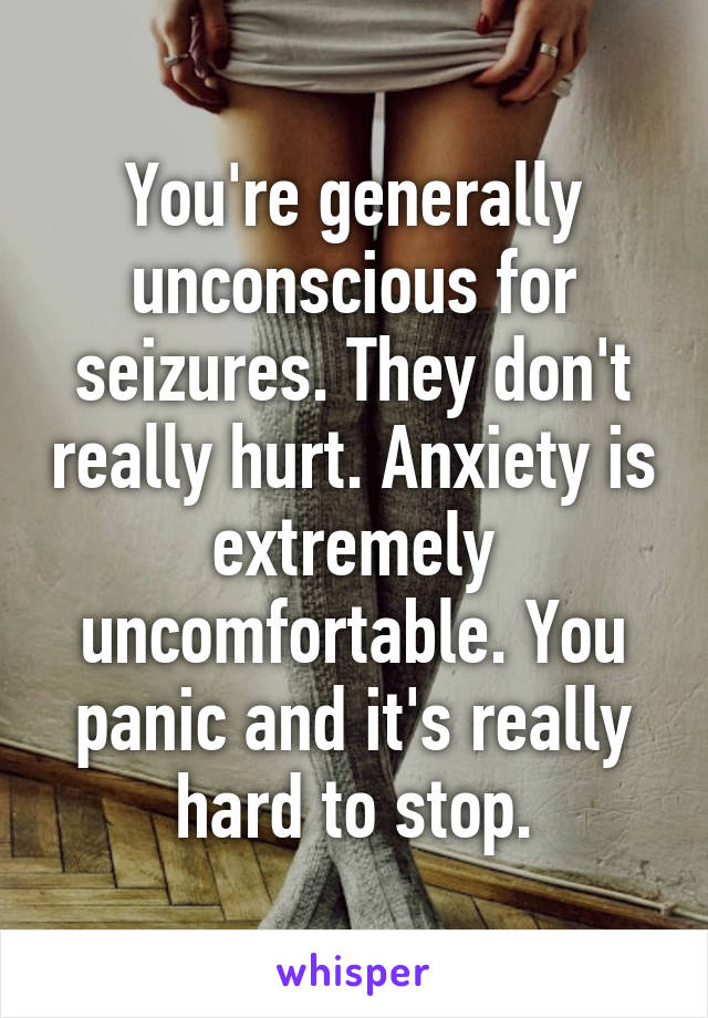 You're generally unconscious for seizures. They don't really hurt. Anxiety is extremely uncomfortable. You panic and it's really hard to stop.