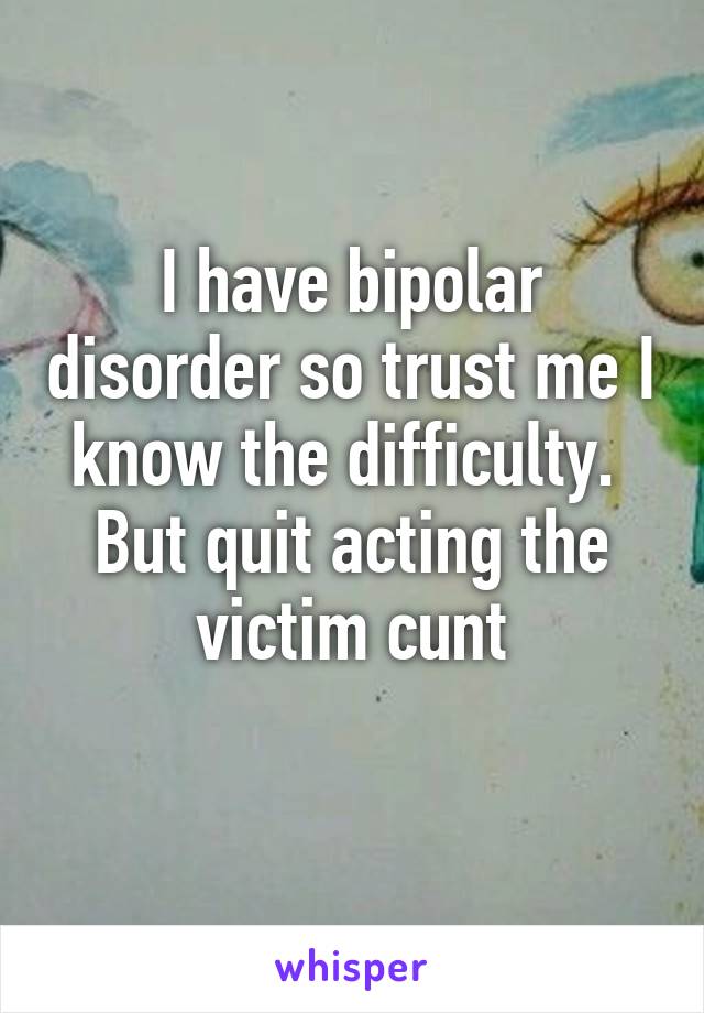 I have bipolar disorder so trust me I know the difficulty. 
But quit acting the victim cunt
