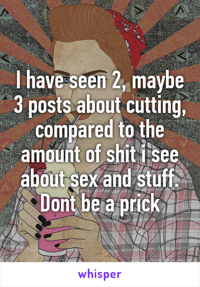 I have seen 2, maybe 3 posts about cutting, compared to the amount of shit i see about sex and stuff. Dont be a prick