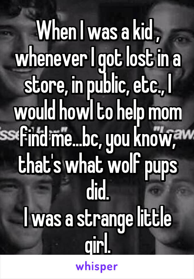 When I was a kid , whenever I got lost in a store, in public, etc., I would howl to help mom find me...bc, you know, that's what wolf pups did.
I was a strange little girl.