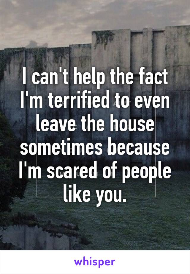 I can't help the fact I'm terrified to even leave the house sometimes because I'm scared of people like you.