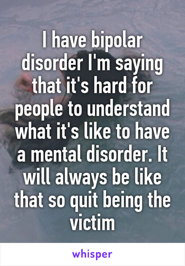 I have bipolar disorder I'm saying that it's hard for people to understand what it's like to have a mental disorder. It will always be like that so quit being the victim