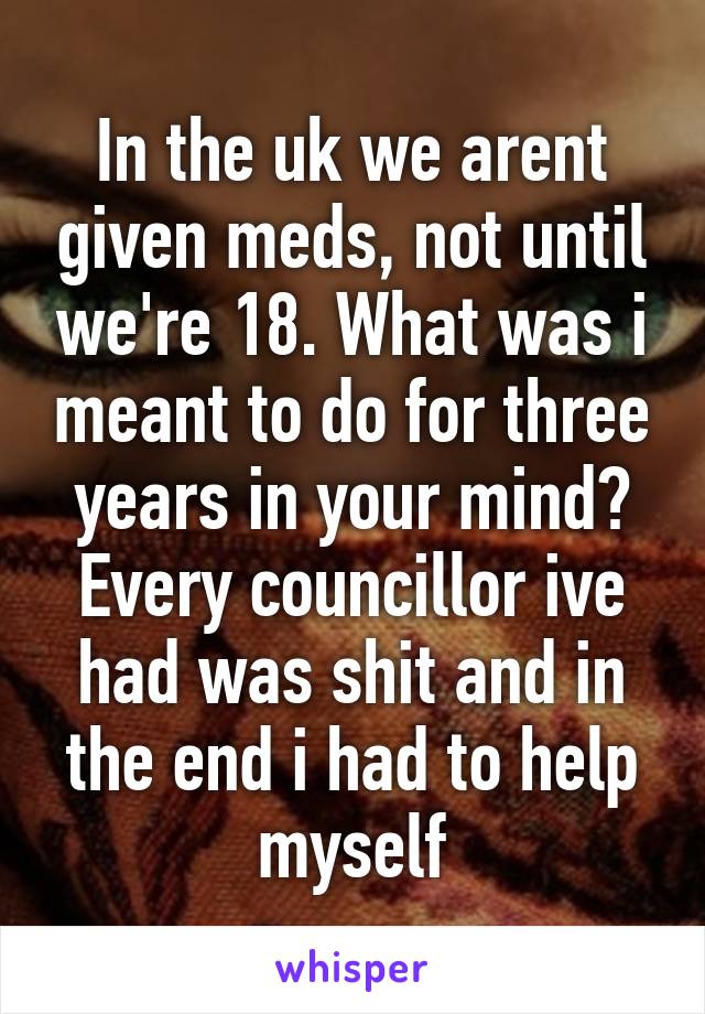 In the uk we arent given meds, not until we're 18. What was i meant to do for three years in your mind? Every councillor ive had was shit and in the end i had to help myself