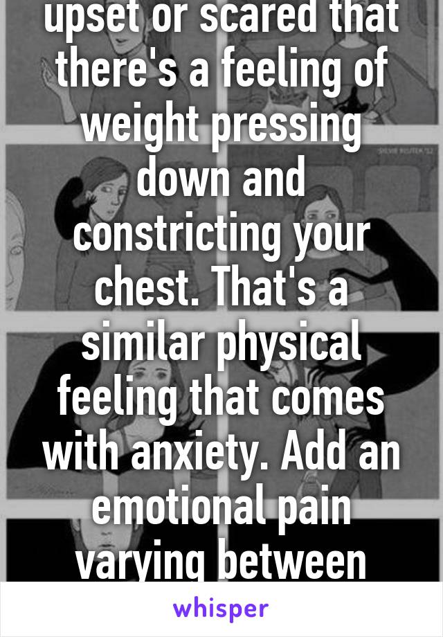 If you've ever felt so upset or scared that there's a feeling of weight pressing down and constricting your chest. That's a similar physical feeling that comes with anxiety. Add an emotional pain varying between people and you've got anxiety in a nut shell.