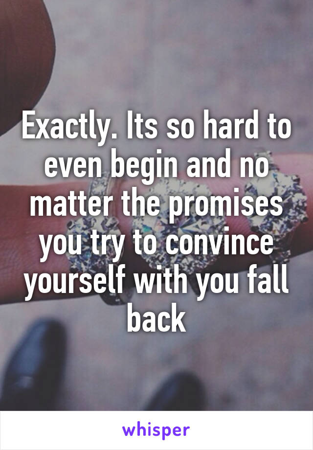 Exactly. Its so hard to even begin and no matter the promises you try to convince yourself with you fall back