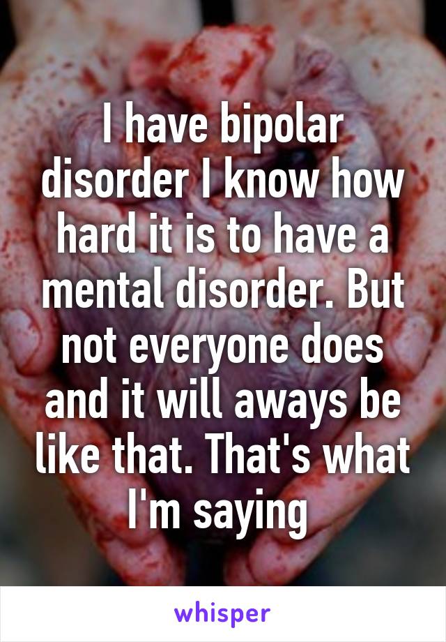 I have bipolar disorder I know how hard it is to have a mental disorder. But not everyone does and it will aways be like that. That's what I'm saying 