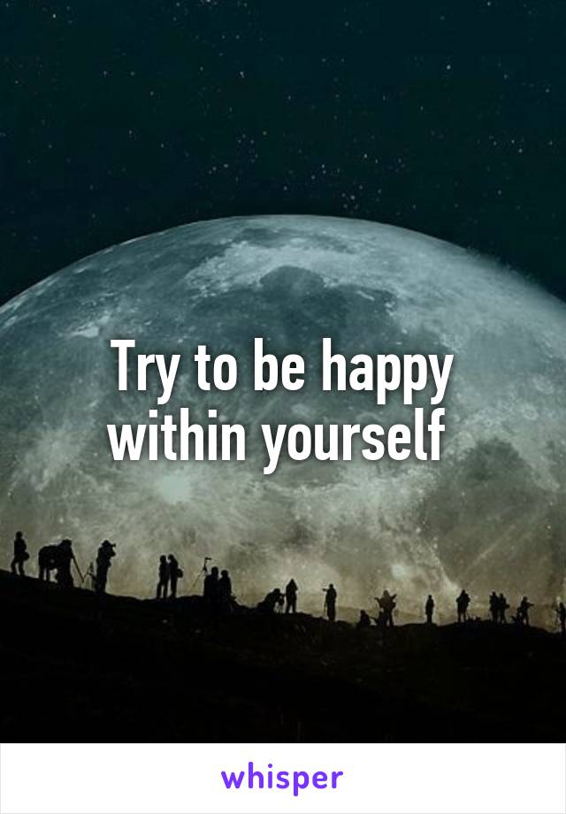 Try to be happy within yourself 