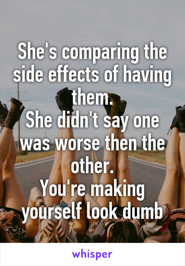 She's comparing the side effects of having them.
She didn't say one was worse then the other.
You're making yourself look dumb