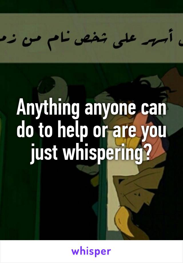 Anything anyone can do to help or are you just whispering?