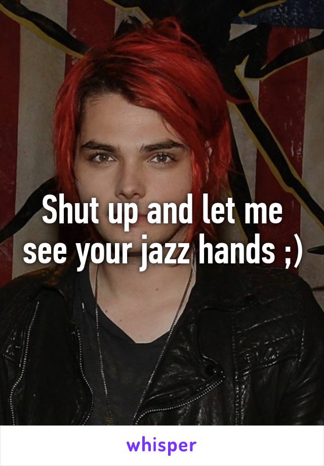 Shut up and let me see your jazz hands ;)
