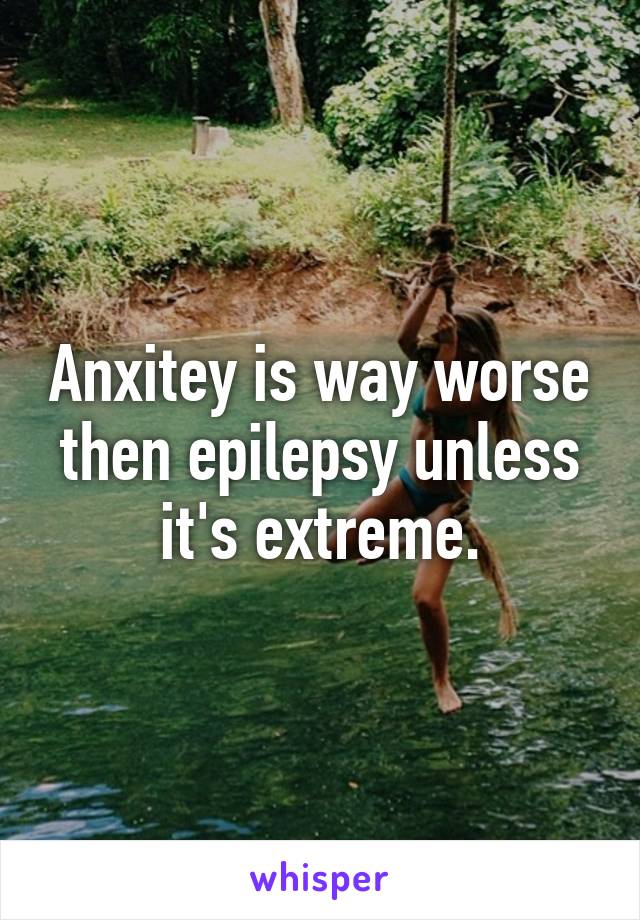 Anxitey is way worse then epilepsy unless it's extreme.